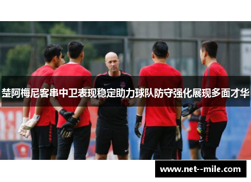 楚阿梅尼客串中卫表现稳定助力球队防守强化展现多面才华 楚阿梅尼客串中卫表现稳定助力球队防守强化展现多面才华