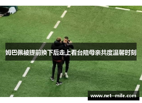 姆巴佩被提前换下后走上看台陪母亲共度温馨时刻